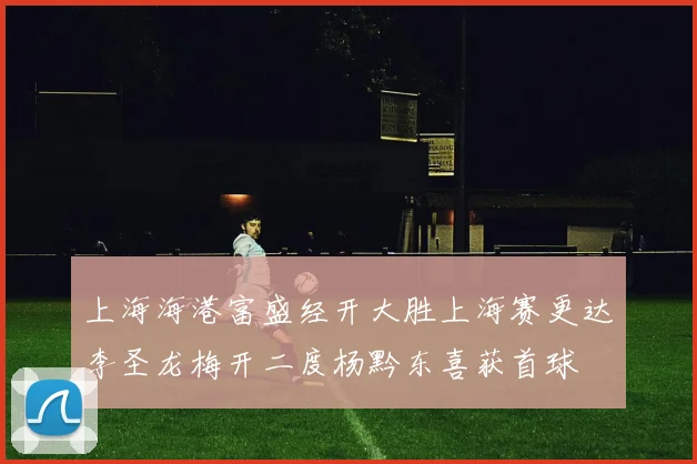 上海海港富盛经开大胜上海赛更达李圣龙梅开二度杨黔东喜获首球