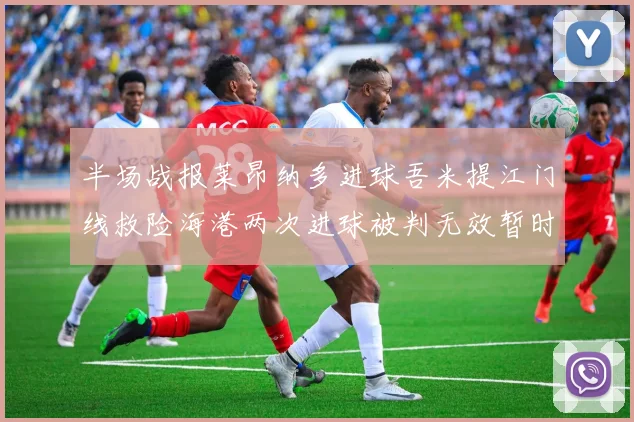半场战报莱昂纳多进球吾米提江门线救险海港两次进球被判无效暂时1-0领先玉昆